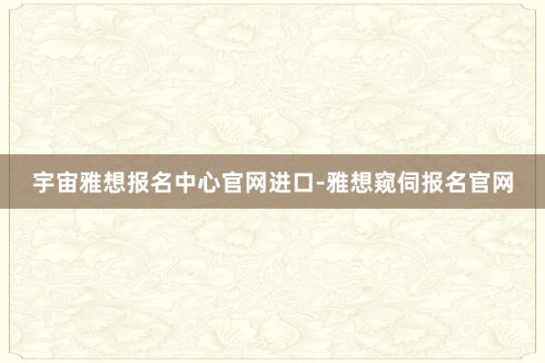 宇宙雅想报名中心官网进口-雅想窥伺报名官网