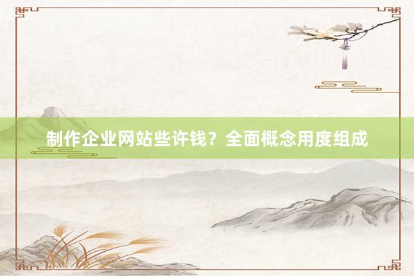 制作企业网站些许钱？全面概念用度组成