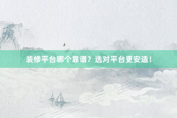 装修平台哪个靠谱？选对平台更安适！