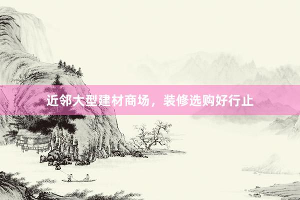 近邻大型建材商场，装修选购好行止