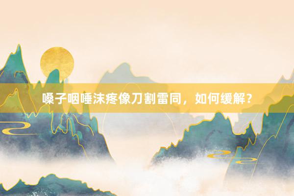 嗓子咽唾沫疼像刀割雷同，如何缓解？